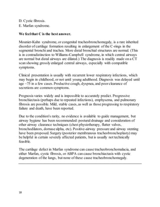 18
D. Cystic fibrosis.
E. Marfan syndrome.
We feelthat C is the best answer.
Mounier-Kuhn syndrome, or congenital tracheobronchomegaly, is a rare inherited
disorder of cartilage formation resulting in enlargement of the C-rings in the
segmental bronchi and trachea. More distal bronchial structures are normal. (This
is in contradistinction to Williams-Campbell syndrome, in which central airways
are normal but distal airways are dilated.) The diagnosis is readily made on a CT
scan showing grossly enlarged central airways, especially with compatible
symptoms.
Clinical presentation is usually with recurrent lower respiratory infections, which
may begin in childhood, or not until young adulthood. Diagnosis was delayed until
age ~75 in a few cases. Productive cough, dyspnea, and poorclearance of
secretions are common symptoms.
Prognosis varies widely and is impossible to accurately predict. Progressive
bronchiectasis (perhaps due to repeated infections), emphysema, and pulmonary
fibrosis are possible. Mild, stable cases, as well as those progressing to respiratory
failure and death, have been reported.
Due to the condition's rarity, no evidence is available to guide management, but
airway hygiene has been recommended: postural drainage and consideration of
other airway clearance techniques (chest physiotherapy, flutter valves,
bronchodilators, dornasealpha, etc). Positive-airway pressure and airway stenting
have been proposed. Surgery (posterior membranous tracheobronchoplasty) may
be helpful in certain severely affected patients, but is usually not technically
feasible.
The cartilage defect in Marfan syndrome can cause tracheobronchomalacia, and
either Marfan, cystic fibrosis, or ABPA can cause bronchiectasis with cystic
degeneration of the lungs, but none of these cause tracheobronchomegaly.
 
