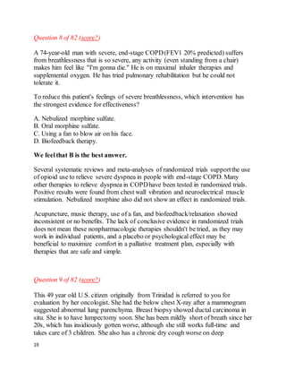 19
Question 8 of 82 (score?)
A 74-year-old man with severe, end-stage COPD(FEV1 20% predicted) suffers
from breathlessness that is so severe, any activity (even standing from a chair)
makes him feel like "I'm gonna die." He is on maximal inhaler therapies and
supplemental oxygen. He has tried pulmonary rehabilitation but he could not
tolerate it.
To reduce this patient's feelings of severe breathlessness, which intervention has
the strongest evidence for effectiveness?
A. Nebulized morphine sulfate.
B. Oral morphine sulfate.
C. Using a fan to blow air on his face.
D. Biofeedback therapy.
We feelthat B is the best answer.
Several systematic reviews and meta-analyses of randomized trials supportthe use
of opioid use to relieve severe dyspnea in people with end-stage COPD. Many
other therapies to relieve dyspnea in COPDhave been tested in randomized trials.
Positive results were found from chest wall vibration and neuroelectrical muscle
stimulation. Nebulized morphine also did not show an effect in randomized trials.
Acupuncture, music therapy, use of a fan, and biofeedback/relaxation showed
inconsistent or no benefits. The lack of conclusive evidence in randomized trials
does not mean these nonpharmacologic therapies shouldn't be tried, as they may
work in individual patients, and a placebo or psychological effect may be
beneficial to maximize comfort in a palliative treatment plan, especially with
therapies that are safe and simple.
Question 9 of 82 (score?)
This 49 year old U.S. citizen originally from Trinidad is referred to you for
evaluation by her oncologist. She had the below chest X-ray after a mammogram
suggested abnormal lung parenchyma. Breast biopsy showed ductal carcinoma in
situ. She is to have lumpectomy soon. She has been mildly short of breath since her
20s, which has insidiously gotten worse, although she still works full-time and
takes care of 3 children. She also has a chronic dry cough worse on deep
 