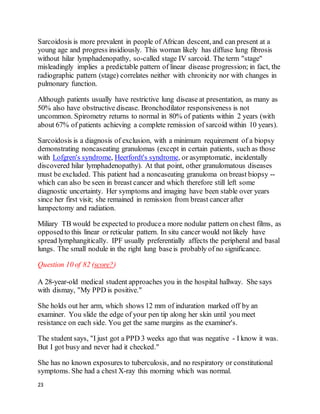 23
Sarcoidosis is more prevalent in people of African descent, and can present at a
young age and progress insidiously. This woman likely has diffuse lung fibrosis
without hilar lymphadenopathy, so-called stage IV sarcoid. The term "stage"
misleadingly implies a predictable pattern of linear disease progression; in fact, the
radiographic pattern (stage) correlates neither with chronicity nor with changes in
pulmonary function.
Although patients usually have restrictive lung disease at presentation, as many as
50% also have obstructive disease. Bronchodilator responsiveness is not
uncommon. Spirometry returns to normal in 80% of patients within 2 years (with
about 67% of patients achieving a complete remission of sarcoid within 10 years).
Sarcoidosis is a diagnosis of exclusion, with a minimum requirement of a biopsy
demonstrating noncaseating granulomas (except in certain patients, such as those
with Lofgren's syndrome, Heerfordt's syndrome, or asymptomatic, incidentally
discovered hilar lymphadenopathy). At that point, other granulomatous diseases
must be excluded. This patient had a noncaseating granuloma on breast biopsy --
which can also be seen in breast cancer and which therefore still left some
diagnostic uncertainty. Her symptoms and imaging have been stable over years
since her first visit; she remained in remission from breast cancer after
lumpectomy and radiation.
Miliary TB would be expected to producea more nodular pattern on chest films, as
opposedto this linear or reticular pattern. In situ cancer would not likely have
spread lymphangitically. IPF usually preferentially affects the peripheral and basal
lungs. The small nodule in the right lung baseis probably of no significance.
Question 10 of 82 (score?)
A 28-year-old medical student approaches you in the hospital hallway. She says
with dismay, "My PPD is positive."
She holds out her arm, which shows 12 mm of induration marked off by an
examiner. You slide the edge of your pen tip along her skin until you meet
resistance on each side. You get the same margins as the examiner's.
The student says, "I just got a PPD 3 weeks ago that was negative - I know it was.
But I got busy and never had it checked."
She has no known exposures to tuberculosis, and no respiratory or constitutional
symptoms. She had a chest X-ray this morning which was normal.
 