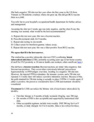 24
She had a negative TB skin test last year when she first came to the US from
Vietnam (a TB-endemic country), where she grew up. She did get BCG vaccine
there as a child.
You refer her to your hospital's occupational health department for further advice
and management.
Assuming the skin test 3 weeks ago was truly negative, and the chest X-ray this
morning was normal, what would be the best recommendation?
A. Repeat skin test next year; this was a boosterreaction.
B. Prescribe isoniazid daily for 9 months.
C. Repeat skin testing in one month.
D. Collect serum for interferon-gamma release assay.
E. Repeat skin test next year; this was a false-positive from BCG vaccine.
We agree that B is the best answer.
The student has a positive tuberculin skin test (TST) confirming latent
tuberculosis infection (LTBI), probably occurring years ago in her home country.
(Cutoff for TST positivity is 10 mm in health care workers; other cutoffs are here.)
She did have a boosterreaction. Boosterreactions are initial false-negatives that
become true-positives. They occurwhen a previously-infected personloses
hypersensitivity to PPD antigen over time, resulting in a negative TB skin test.
However, the injected PPD re-stimulates the immune system, and a TB skin test
repeated 1-3 weeks later will induce a positive induration reaction. Because of this,
the gold standard for TB skin testing is actually to place 2 PPDs 1-3 weeks apart; if
either is positive, the person is considered to have LTBI and treatment should be
considered.
Treatment for LTBI can reduce the lifetime risk of reactivation tuberculosis by
60-90%:
 First-line therapy is 9 months of daily isoniazid (5mg/kg, max 300 mg).
 Six months of INH is also acceptable and supported by randomized trial
data.
 Other acceptable regimens include twice-weekly INH 300 mg for 6 or 9
months, or daily rifampin for 4 to 6 months. Data is less robust for these.
 