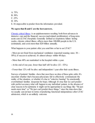 26
A. 75%
B. 50%
C. 25%
D. 10%
E. It's impossible to predict from the information provided.
We agree that B and C are the best answers.
Chronic critical illness is an epiphenomenon resulting both from advances in
intensive care and the financial success (and related proliferation) of long-term
acute care (LTAC) hospitals. Generally defined as respiratory failure lasting
weeks, chronic critical illness affects more than 100,000 people in the U.S.
(estimated), and costs more than $20 billion annually.
What happens to your patient after you send him or her to an LTAC?
- Most are not freed from mechanical ventilation (reported weaning rates: 30 -
50%); if success is achieved, it's almost always within 60 days.
- More than 40% are readmitted to the hospital within a year.
- At the end of one year, fewer than half will be alive (32 - 52%).
- Fewer than 12% will be alive and independent 1 year after their acute illness.
Surveys of patients' families show that most have no idea of these grim odds. It's
uncertain whether that's because physicians fail to effectively communicate the
reality of the situation, or whether it's due to "selective hearing" by emotionally
overwhelmed families desperate for hope. Although it's true that we can't predict
with perfect accuracy what will happen to any individual patient, in the absence of
clear reasons to be optimistic it might not be appropriate to say things like "He just
needs more time" or "We just can't predict these things," since the data show that
we usually can (at least in terms of predicting functional independence after LTAC
admission, which is an unlikely outcome
 