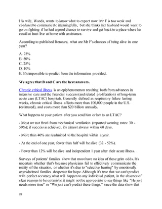 28
His wife, Wanda, wants to know what to expect now. Mr F is too weak and
confused to communicate meaningfully, but she thinks her husband would want to
go on fighting if he had a good chance to survive and get back to a place where he
could at least live at home with assistance.
According to published literature, what are Mr F's chances of being alive in one
year?
A. 75%
B. 50%
C. 25%
D. 10%
E. It's impossible to predict from the information provided.
We agree that B and C are the best answers.
Chronic critical illness is an epiphenomenon resulting both from advances in
intensive care and the financial success (and related proliferation) of long-term
acute care (LTAC) hospitals. Generally defined as respiratory failure lasting
weeks, chronic critical illness affects more than 100,000 people in the U.S.
(estimated), and costs more than $20 billion annually.
What happens to your patient after you send him or her to an LTAC?
- Most are not freed from mechanical ventilation (reported weaning rates: 30 -
50%); if success is achieved, it's almost always within 60 days.
- More than 40% are readmitted to the hospital within a year.
- At the end of one year, fewer than half will be alive (32 - 52%).
- Fewer than 12% will be alive and independent 1 year after their acute illness.
Surveys of patients' families show that most have no idea of these grim odds. It's
uncertain whether that's because physicians fail to effectively communicate the
reality of the situation, or whether it's due to "selective hearing" by emotionally
overwhelmed families desperate for hope. Although it's true that we can't predict
with perfect accuracy what will happen to any individual patient, in the absence of
clear reasons to be optimistic it might not be appropriate to say things like "He just
needs more time" or "We just can't predict these things," since the data show that
 