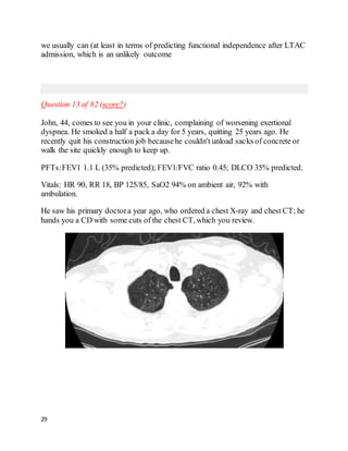 29
we usually can (at least in terms of predicting functional independence after LTAC
admission, which is an unlikely outcome
Question 13 of 82 (score?)
John, 44, comes to see you in your clinic, complaining of worsening exertional
dyspnea. He smoked a half a pack a day for 5 years, quitting 25 years ago. He
recently quit his construction job becausehe couldn't unload sacks of concrete or
walk the site quickly enough to keep up.
PFTs:FEV1 1.1 L (35% predicted); FEV1/FVC ratio 0.45; DLCO 35% predicted.
Vitals: HR 90, RR 18, BP 125/85, SaO2 94% on ambient air, 92% with
ambulation.
He saw his primary doctora year ago, who ordered a chest X-ray and chest CT; he
hands you a CD with some cuts of the chest CT, which you review.
 