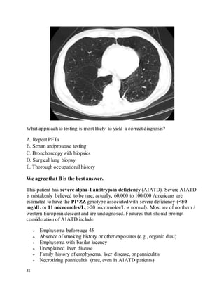 31
What approachto testing is most likely to yield a correct diagnosis?
A. Repeat PFTs
B. Serum antiprotease testing
C. Bronchoscopywith biopsies
D. Surgical lung biopsy
E. Thorough occupational history
We agree that B is the best answer.
This patient has severe alpha-1 antitrypsin deficiency (A1ATD). Severe A1ATD
is mistakenly believed to be rare; actually, 60,000 to 100,000 Americans are
estimated to have the PI*ZZ genotype associated with severe deficiency (<50
mg/dL or 11 micromoles/L; >20 micromoles/L is normal). Most are of northern /
western European descent and are undiagnosed. Features that should prompt
consideration of A1ATD include:
 Emphysema before age 45
 Absence of smoking history or other exposures (e.g., organic dust)
 Emphysema with basilar lucency
 Unexplained liver disease
 Family history of emphysema, liver disease, or panniculitis
 Necrotizing panniculitis (rare, even in A1ATD patients)
 