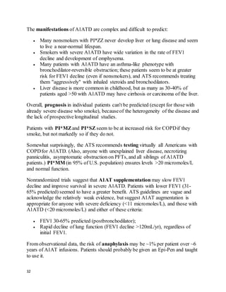 32
The manifestations of A1ATD are complex and difficult to predict:
 Many nonsmokers with PI*ZZ never develop liver or lung disease and seem
to live a near-normal lifespan.
 Smokers with severe A1ATD have wide variation in the rate of FEV1
decline and development of emphysema.
 Many patients with A1ATD have an asthma-like phenotype with
bronchodilator-reversible obstruction; these patients seem to be at greater
risk for FEV1 decline (even if nonsmokers), and ATS recommends treating
them "aggressively" with inhaled steroids and bronchodilators.
 Liver disease is more common in childhood, but as many as 30-40% of
patients aged >50 with A1ATD may have cirrhosis or carcinoma of the liver.
Overall, prognosis in individual patients can't be predicted (except for those with
already severe disease who smoke), becauseof the heterogeneity of the disease and
the lack of prospective longitudinal studies.
Patients with PI*MZand PI*SZ seem to be at increased risk for COPDif they
smoke, but not markedly so if they do not.
Somewhat surprisingly, the ATS recommends testing virtually all Americans with
COPDfor A1ATD. (Also, anyone with unexplained liver disease, necrotizing
panniculitis, asymptomatic obstruction on PFTs, and all siblings of A1ATD
patients.) PI*MM (in 95% of U.S. population) ensures levels >20 micromoles/L
and normal function.
Nonrandomized trials suggest that A1AT supplementation may slow FEV1
decline and improve survival in severe A1ATD. Patients with lower FEV1 (31-
65% predicted) seemed to have a greater benefit. ATS guidelines are vague and
acknowledge the relatively weak evidence, but suggest A1AT augmentation is
appropriate for anyone with severe deficiency (<11 micromoles/L), and those with
A1ATD (<20 micromoles/L) and either of these criteria:
 FEV1 30-65% predicted (postbronchodilator);
 Rapid decline of lung function (FEV1 decline >120mL/yr), regardless of
initial FEV1.
From observational data, the risk of anaphylaxis may be ~1% per patient over ~6
years of A1AT infusions. Patients should probably be given an Epi-Pen and taught
to use it.
 