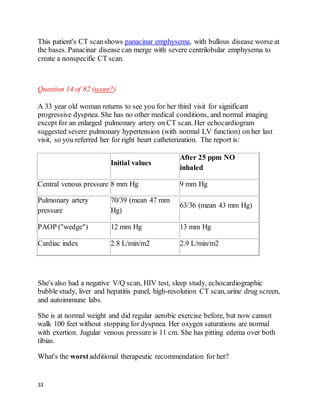 33
This patient's CT scanshows panacinar emphysema, with bullous disease worse at
the bases. Panacinar disease can merge with severe centrilobular emphysema to
create a nonspecific CT scan.
Question 14 of 82 (score?)
A 33 year old woman returns to see you for her third visit for significant
progressive dyspnea. She has no other medical conditions, and normal imaging
except for an enlarged pulmonary artery on CT scan. Her echocardiogram
suggested severe pulmonary hypertension (with normal LV function) on her last
visit, so you referred her for right heart catheterization. The report is:
Initial values
After 25 ppm NO
inhaled
Central venous pressure 8 mm Hg 9 mm Hg
Pulmonary artery
pressure
70/39 (mean 47 mm
Hg)
63/36 (mean 43 mm Hg)
PAOP ("wedge") 12 mm Hg 13 mm Hg
Cardiac index 2.8 L/min/m2 2.9 L/min/m2
She's also had a negative V/Q scan, HIV test, sleep study, echocardiographic
bubble study, liver and hepatitis panel, high-resolution CT scan, urine drug screen,
and autoimmune labs.
She is at normal weight and did regular aerobic exercise before, but now cannot
walk 100 feet without stopping for dyspnea. Her oxygen saturations are normal
with exertion. Jugular venous pressure is 11 cm. She has pitting edema over both
tibias.
What's the worstadditional therapeutic recommendation for her?
 