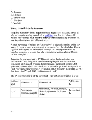 34
A. Bosentan
B. Sildenafil
C. Epoprostenol
D. Nifedipine
E. Warfarin
We agree that D is the bestanswer.
Idiopathic pulmonary arterial hypertension is a diagnosis of exclusion, arrived at
after an extensive workup as outlined in guidelines and described above. All
patients must undergo right heart catheterization before initiating treatment for
any form of pulmonary arterial hypertension.
A small percentage of patients are "vasoreactive" to adenosine or nitric oxide: they
have a decrease in mean pulmonary artery pressure of >= 10 and to below 40 mm
Hg when these agents are administered during RHC. These patients have an
excellent prognosis as long as they take a vasodilating calcium channel blocker,
such as nifedipine.
Treatment for non-vasoreactive IPAH (as this patient has) may include oral
endothelin receptorantagonists (bosentan), oral phosphodiesteraseinhibitors
(sildenafil), or IV/inhaled prostanoids (epoprostenol, treprostinil, iloprost). U.S.
guidelines recommend the more costly and inconvenient prostanoids for patients at
"high risk" (rapid progression; RV dysfunction or RA pressure > 20 mm Hg; WHO
functional class IV; high BNP; <300 m 6-minute walk).
The 1A recommendations of the European Society of Cardiology are as follows:
Evidence
level
WHO class II WHO class III
WHO class
IV
I - A
Ambrisentan,
bosentan, sildenafil
Ambrisentan, bosentan, sitaxetan,
sildenafil, eprostenolIV, iloprost
inhaled
Epoprostenol
IV
 