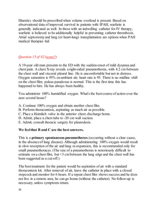 35
Diuretics should be prescribed when volume overload is present. Based on
observational data of improved survival in patients with IPAH, warfarin is
generally indicated as well. In those with an indwelling catheter for IV therapy,
warfarin is believed to be additionally helpful in preventing catheter thrombosis.
Atrial septostomyand lung (or heart-lung) transplantation are options when PAH
medical therapies fail.
Question 15 of 82 (score?)
A 19-year old man presents to the ED with the suddenonset of mild dyspnea and
chest pain. A chest X-ray reveals a right-sided pneumothorax, with 4.2 cm between
the chest wall and visceral pleural line. He is uncomfortable but not in distress.
Oxygen saturation is 95% on ambient air; heart rate is 95. There is no midline shift
on the chest film; pulsus paradoxus is normal. This is the first time this has
happened to him. He has always been healthy.
You administer 100% humidified oxygen. What's the bestcourse of action over the
next several hours?
A. Continue 100% oxygen and obtain another chest film.
B. Perform thoracentesis, aspirating as much air as possible.
C. Place a Heimlich valve in the anterior chest; discharge home.
D. Admit; place a chest tube to -20 cm wall suction.
E. Admit; consult thoracic surgery for pleurodesis.
We feelthat B and C are the best answers.
This is a primary spontaneous pneumothorax (occurring without a clear cause,
in the absenceof lung disease). Although administering 100% oxygen would result
in slow resorption of the air and lung re-expansion, this is recommended only for
small pneumothoraces. (The size of a pneumothorax is notoriously difficult to
estimate on a chest film, but <3 cm between the lung edge and the chest wall has
been suggested as a cut-off.)
The besttreatment for the patient would be aspiration of air with a standard
thoracentesis kit. After removal of air, leave the catheter in place with a closed
stopcockand monitor for 6 hours. If a repeat chest film shows success and he does
not live in a remote area, he can go home (without the catheter). No follow-up is
necessary, unless symptoms return.
 