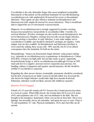 37
Coccidioides is the only dimorphic fungus that causes peripheral eosinophilia.
Itraconazole or fluconazole are the preferred treatments for non-life-threatening
coccidioidomycosis, with amphotericin B reserved for severe or disseminated
infections. These agents are also effective treatment for histoplasmosis and
blastomycosis (with ampho-B reserved for severe infections). There is insufficient
data to supportthe use of voriconazole or posaconazole.
Diagnosis of coccidiodomycosis is strongly suggested by positive serology,
because most people lose seropositivity to coccidioides within 3 months of a
resolved infection. (Positive serologies are also useful in acute histoplasmosis, but
not in blastomycosis.)Negative serology does not rule out any fungal infection,
because serology is insensitive in early infection. A new urine antigen test to
coccidioides is available and should be checked if serologies are negative. Urine
antigen tests are also available for histoplasmosis and blastomycosis (there is
cross-reactivity making these assays only ~80% specific, but it's of no clinical
consequencesince the treatments for both are the same).
Histopathology / biopsycan demonstrate fungal elements using proper staining
(e.g., spherules in coccidioidomycosis), orgranulomas in histoplasmosis. Culture
from BAL or biopsy are high-yield but can take weeks to grow. Apparently,
bronchoalveolar lavage is safe in coccidioidomycosis (although I'd wear an N95
mask and do it in a negative pressure room in suspected cases anyway), but
handling cultures is dangerous and requires special measures; the lab should be
notified if coccidioides is suspected.
Regarding the other answer choices:eosinophilic pneumonia should be considered,
but the lack of responseto an initial courseof steroids (albeit low dose)and the
risk factors for fungal infection would make high dosesteroids ill-advised.
Pulmonary embolism would not likely present with multifocal opacities.
Question 18 of 82 (score?)
Friends of a 21-year-old woman call 911 becauseshe is found unconscious alone
in a room at a party. When EMS arrived, the woman had a GCS scoreof 8, pulse
of 65, and respiratory rate of 12 / min, and was intubated in the field. She was
brought to the emergency department, where you see her an hour later. She is now
lethargic but arousable, moves all extremities and opens her eyes to voice. Pulse is
78, and respirations 18 / min. Physical examination, ECG, and chest film are all
normal.
 