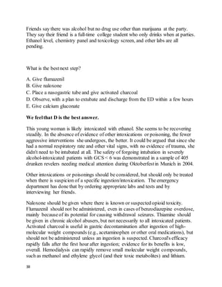 38
Friends say there was alcohol but no drug use other than marijuana at the party.
They say their friend is a full-time college student who only drinks when at parties.
Ethanol level, chemistry panel and toxicology screen, and other labs are all
pending.
What is the bestnext step?
A. Give flumazenil
B. Give naloxone
C. Place a nasogastric tube and give activated charcoal
D. Observe, with a plan to extubate and discharge from the ED within a few hours
E. Give calcium gluconate
We feelthat D is the best answer.
This young woman is likely intoxicated with ethanol. She seems to be recovering
steadily. In the absence of evidence of other intoxications or poisoning, the fewer
aggressive interventions she undergoes, the better. It could be argued that since she
had a normal respiratory rate and other vital signs, with no evidence of trauma, she
didn't need to be intubated at all. The safety of forgoing intubation in severely
alcohol-intoxicated patients with GCS < 6 was demonstrated in a sample of 405
drunken revelers needing medical attention during Oktoberfestin Munich in 2004.
Other intoxications or poisonings should be considered, but should only be treated
when there is suspicion of a specific ingestion/intoxication. The emergency
department has done that by ordering appropriate labs and tests and by
interviewing her friends.
Naloxone should be given where there is known or suspected opioid toxicity.
Flumazenil should not be administered, even in cases of benzodiazepine overdose,
mainly becauseof its potential for causing withdrawal seizures. Thiamine should
be given in chronic alcohol abusers, but not necessarily to all intoxicated patients.
Activated charcoal is useful in gastric decontamination after ingestion of high-
molecular weight compounds (e.g., acetaminophen or other oral medications), but
should not be administered unless an ingestion is suspected. Charcoal's efficacy
rapidly falls after the first hour after ingestion; evidence for its benefits is low,
overall. Hemodialysis can rapidly remove small molecular weight compounds,
such as methanol and ethylene glycol (and their toxic metabolites) and lithium.
 