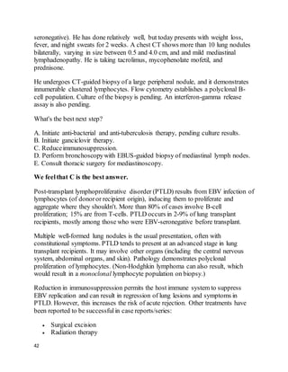 42
seronegative). He has done relatively well, but today presents with weight loss,
fever, and night sweats for 2 weeks. A chest CT shows more than 10 lung nodules
bilaterally, varying in size between 0.5 and 4.0 cm, and and mild mediastinal
lymphadenopathy. He is taking tacrolimus, mycophenolate mofetil, and
prednisone.
He undergoes CT-guided biopsy of a large peripheral nodule, and it demonstrates
innumerable clustered lymphocytes. Flow cytometry establishes a polyclonal B-
cell population. Culture of the biopsy is pending. An interferon-gamma release
assay is also pending.
What's the best next step?
A. Initiate anti-bacterial and anti-tuberculosis therapy, pending culture results.
B. Initiate ganciclovir therapy.
C. Reduceimmunosuppression.
D. Perform bronchoscopywith EBUS-guided biopsy of mediastinal lymph nodes.
E. Consult thoracic surgery for mediastinoscopy.
We feelthat C is the best answer.
Post-transplant lymphoproliferative disorder (PTLD) results from EBV infection of
lymphocytes (of donoror recipient origin), inducing them to proliferate and
aggregate where they shouldn't. More than 80% of cases involve B-cell
proliferation; 15% are from T-cells. PTLD occurs in 2-9% of lung transplant
recipients, mostly among those who were EBV-seronegative before transplant.
Multiple well-formed lung nodules is the usual presentation, often with
constitutional symptoms. PTLD tends to present at an advanced stage in lung
transplant recipients. It may involve other organs (including the central nervous
system, abdominal organs, and skin). Pathology demonstrates polyclonal
proliferation of lymphocytes. (Non-Hodghkin lymphoma can also result, which
would result in a monoclonal lymphocyte population on biopsy.)
Reduction in immunosuppression permits the host immune system to suppress
EBV replication and can result in regression of lung lesions and symptoms in
PTLD. However, this increases the risk of acute rejection. Other treatments have
been reported to be successfulin case reports/series:
 Surgical excision
 Radiation therapy
 