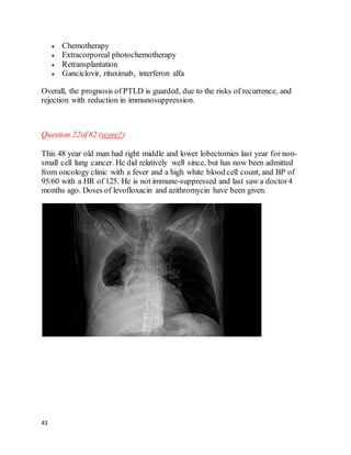 43
 Chemotherapy
 Extracorporeal photochemotherapy
 Retransplantation
 Ganciclovir, rituximab, interferon alfa
Overall, the prognosis of PTLD is guarded, due to the risks of recurrence, and
rejection with reduction in immunosuppression.
Question 22of 82 (score?)
This 48 year old man had right middle and lower lobectomies last year for non-
small cell lung cancer. He did relatively well since, but has now been admitted
from oncology clinic with a fever and a high white blood cell count, and BP of
95/60 with a HR of 125. He is not immune-suppressed and last saw a doctor4
months ago. Doses of levofloxacin and azithromycin have been given.
 