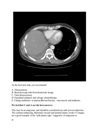46
As the best next step, you recommend:
A. Thoracentesis
B. Bronchoscopywith bronchoalveolar lavage
C. Tube thoracostomy
D. Expedited radiation and salvage chemotherapy
E. Change antibiotics to piperacillin/tazobactam, vancomycin and amikacin.
We feelthat C and A are the best answers.
This may be an empyema, and should be considered one until proven otherwise.
The contrast-enhancing, thickened visceral and parietal pleura on the CT images
are a good example of the "split pleura sign," suggestive of empyema or
 
