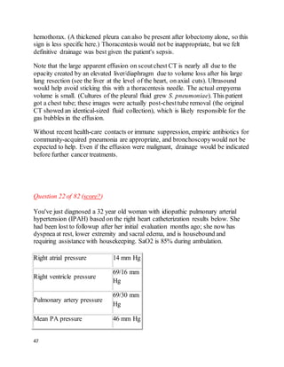47
hemothorax. (A thickened pleura can also be present after lobectomy alone, so this
sign is less specific here.) Thoracentesis would not be inappropriate, but we felt
definitive drainage was best given the patient's sepsis.
Note that the large apparent effusion on scoutchest CT is nearly all due to the
opacity created by an elevated liver/diaphragm due to volume loss after his large
lung resection (see the liver at the level of the heart, on axial cuts). Ultrasound
would help avoid sticking this with a thoracentesis needle. The actual empyema
volume is small. (Cultures of the pleural fluid grew S. pneumoniae). This patient
got a chest tube; these images were actually post-chesttube removal (the original
CT showed an identical-sized fluid collection), which is likely responsible for the
gas bubbles in the effusion.
Without recent health-care contacts or immune suppression, empiric antibiotics for
community-acquired pneumonia are appropriate, and bronchoscopywould not be
expected to help. Even if the effusion were malignant, drainage would be indicated
before further cancer treatments.
Question 22 of 82 (score?)
You've just diagnosed a 32 year old woman with idiopathic pulmonary arterial
hypertension (IPAH) based on the right heart catheterization results below. She
had been lost to followup after her initial evaluation months ago; she now has
dyspnea at rest, lower extremity and sacral edema, and is housebound and
requiring assistance with housekeeping. SaO2 is 85% during ambulation.
Right atrial pressure 14 mm Hg
Right ventricle pressure
69/16 mm
Hg
Pulmonary artery pressure
69/30 mm
Hg
Mean PA pressure 46 mm Hg
 
