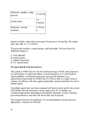 48
Pulmonary capillary wedge
pressure
11 mm Hg
Cardiac index
1.6
L/min/m2
Pulmonary vascular
resistance
11 Wood
U
Infusion of nitric oxide reduces the mean PA pressure to 39 mm Hg. The cardiac
index also falls, to 1.3 L/min/m2.
You prescribe warfarin, oxygen therapy, and furosemide. The best choice for
additional therapy is:
A. Oral sildenafil.
B. Oral bosentan.
C. Inhaled treprostinil.
D. I.V. epoprostenol.
We agree that D is the bestanswer.
This patient is WHO Class IV, the most advanced stage of PAH, with dyspnea at
rest and evidence of right heart failure on exam (anasarca). U.S. and European
expert guidelines recommend intravenous prostacyclin analogues (e.g.,
epoprostenol, treprostenil) for WHO Class IV PAH, as there is a larger bodyof
evidence for efficacy with these agents (particularly epoprostenol)than for oral or
inhaled agents.
Vasodilator agents have not been compared well head-to-head, and for less-severe
PAH (WHO class III and below) various agents (oral, IV, or inhaled) are
considered appropriate, depending on the patient's particular severity of disease,
personal preferences, and other risk factors that may be present.
The European Society of Cardiology's 1A recommendations (strong, based on
high-quality evidence) for PAH are:
 