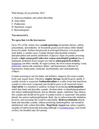 51
What therapy do you prioritize first?
A. Hydroxycobalamin and sodium thiosulfate
B. Amyl nitrite
C. Pralidoxime
D. Hyperbaric oxygen
E. Benzodiazepines
You answeredA.
We agree that A is the bestanswer.
Up to 35% of fire victims have cyanide poisoning. Incinerated plastics, rubber,
polyurethane, and melamine (in household goods)can all release lethal inhaled
doses ofcyanide. Sodium nitroprusside in prolonged infusions or in people with
renal failure is another cause. Cyanide disrupts mitochondrial oxidative
phosphorylation and aerobic metabolism of glucose. Signs of cyanide poisoning
include a high venous pvO2 with a low venous-arterialpO2 gradient (due to
inadequate peripheral tissue oxygen use) and an anion-gap lactic acidosis.
Symptoms can affect virtually all organ systems, the most serious including coma;
pulmonary edema with respiratory failure; and hypertension, followed by
hypotension, bradycardia, ventricular dysrrhythmias and cardiopulmonary
collapse.
Cyanide poisoning is rare but lethal, and definitive diagnosis (by serum cyanide
level) may require hours. Therefore, empiric therapy should be given rapidly if
cyanide toxicity is suspected. Sodiumthiosulfate is a sulfur donor that transforms
cyanide to a less-toxic compound, and should be given to all suspected victims.
Amyl nitrite is a standard co-antidote, working by producing methemoglobin,
which then binds and detoxifies cyanide. (Sodium nitrite or dimethylaminophenol
also induce methemoglobinemia and are alternate agents; methylene blue releases
free cyanide and should not be given if cyanide toxicity is suspected). This patient
already has serious methemoglobinemia likely due to carbonmonoxide inhalation,
however, and worsening this could be catastrophic. Hydroxycobalamin directly
binds and detoxifies cyanide, without producing methemoglobin, and should be
administered with sodium thiosulfate. Hyperbaric oxygen may reduce cognitive
sequelae of carbon monoxide poisoning (although a Cochrane review casts doubt
on this), but shouldn't take first priority.
 