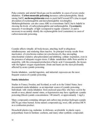 52
Pulse oximetry and arterial blood gas can be unreliable in cases of severe smoke
inhalation. Carbon monoxide poisoning increases carboxyhemoglobin, falsely
raising SaO2; methemoglobinemia tends to push SaO2 toward 85% (due to equal
absorption of oxyhemoglobin and deoxyhemoglobin wavelengths).
Methemoglobinemia can also cause ABG to overestimate SaO2, but is helpful in
showing the levels of carboxyhemoglobin and methemoglobin. Co-oximetry
measures 4 wavelengths of light (compared to regular oximetry's 2) and is
necessary to accurately identfy the oxyhemoglobin level (saturation) in cases of
carbonmonoxide poisoning.
Cyanide affects virtually all bodytissues, attaching itself to ubiquitous
metalloenzymes and rendering them inactive. Its principal toxicity results from
inactivation of cytochrome oxidase (at cytochrome a3), thus uncoupling
mitochondrial oxidative phosphorylation and inhibiting cellular respiration, even in
the presence of adequate oxygen stores. Cellular metabolism shifts from aerobic to
anaerobic, with the consequent production of lactic acid. Consequently, the tissues
with the highest oxygen requirements (brain and heart) are the most profoundly
affected by acute cyanide poisoning.
Smoke inhalation, suicidal ingestion, and industrial exposures are the most
frequent sources of cyanide poisoning.
Smoke inhalation
Studies in France, Sweden, and Scotland, as well as in the United States, have
documented smoke inhalation as an important sourceof cyanide poisoning.
Individuals with smoke inhalation from enclosed spacefires who have sootin the
mouth or nose, altered mental status, or hypotension may have significant cyanide
poisoning (blood cyanide concentrations >40 mmol/L or approximately 1 mg/L).
Many compounds containing nitrogen and carbon may producehydrogen cyanide
(HCN) gas when burned. Some natural compounds (eg, wool, silk) produceHCN
as a combustion product.
Household plastics (eg, melamine in dishware, acrylonitrile in plastic cups),
polyurethane foam in furniture cushions, and many other synthetic compounds
 