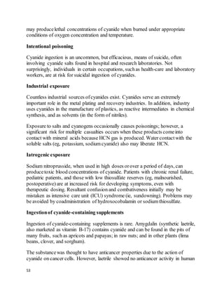 53
may producelethal concentrations of cyanide when burned under appropriate
conditions of oxygen concentration and temperature.
Intentional poisoning
Cyanide ingestion is an uncommon, but efficacious, means of suicide, often
involving cyanide salts found in hospital and research laboratories. Not
surprisingly, individuals in certain occupations, suchas health-care and laboratory
workers, are at risk for suicidal ingestion of cyanides.
Industrial exposure
Countless industrial sources ofcyanides exist. Cyanides serve an extremely
important role in the metal plating and recovery industries. In addition, industry
uses cyanides in the manufacture of plastics, as reactive intermediates in chemical
synthesis, and as solvents (in the form of nitriles).
Exposure to salts and cyanogens occasionally causes poisonings; however, a
significant risk for multiple casualties occurs when these products comeinto
contact with mineral acids because HCN gas is produced. Water contactwith the
soluble salts (eg, potassium, sodium cyanide) also may liberate HCN.
Iatrogenic exposure
Sodium nitroprusside, when used in high doses orover a period of days, can
producetoxic blood concentrations of cyanide. Patients with chronic renal failure,
pediatric patients, and those with low thiosulfate reserves (eg, malnourished,
postoperative) are at increased risk for developing symptoms, even with
therapeutic dosing. Resultant confusion and combativeness initially may be
mistaken as intensive care unit (ICU) syndrome (ie, sundowning). Problems may
be avoided by coadministration of hydroxocobalamin or sodium thiosulfate.
Ingestionof cyanide-containing supplements
Ingestion of cyanide-containing supplements is rare. Amygdalin (synthetic laetrile,
also marketed as vitamin B-17) contains cyanide and can be found in the pits of
many fruits, such as apricots and papayas; in raw nuts; and in other plants (lima
beans, clover, and sorghum).
The substancewas thought to have anticancer properties due to the action of
cyanide on cancer cells. However, laetrile showed no anticancer activity in human
 