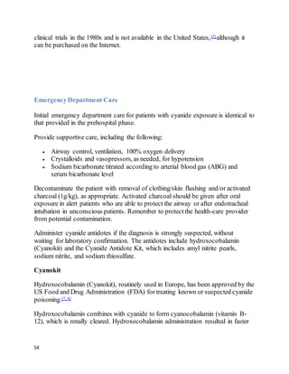 54
clinical trials in the 1980s and is not available in the United States,[2] although it
can be purchased on the Internet.
EmergencyDepartment Care
Initial emergency department care for patients with cyanide exposure is identical to
that provided in the prehospital phase.
Provide supportive care, including the following:
 Airway control, ventilation, 100% oxygen delivery
 Crystalloids and vasopressors, as needed, for hypotension
 Sodium bicarbonate titrated according to arterial blood gas (ABG) and
serum bicarbonate level
Decontaminate the patient with removal of clothing/skin flushing and/or activated
charcoal (1g/kg), as appropriate. Activated charcoal should be given after oral
exposure in alert patients who are able to protect the airway or after endotracheal
intubation in unconscious patients. Remember to protectthe health-care provider
from potential contamination.
Administer cyanide antidotes if the diagnosis is strongly suspected, without
waiting for laboratory confirmation. The antidotes include hydroxocobalamin
(Cyanokit) and the Cyanide Antidote Kit, which includes amyl nitrite pearls,
sodium nitrite, and sodium thiosulfate.
Cyanokit
Hydroxocobalamin (Cyanokit), routinely used in Europe, has been approved by the
US Food and Drug Administration (FDA) for treating known or suspected cyanide
poisoning.[7, 8]
Hydroxocobalamin combines with cyanide to form cyanocobalamin (vitamin B-
12), which is renally cleared. Hydroxocobalamin administration resulted in faster
 