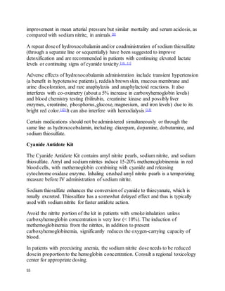 55
improvement in mean arterial pressure but similar mortality and serum acidosis, as
compared with sodium nitrite, in animals.[9]
A repeat doseof hydroxocobalamin and/or coadministration of sodium thiosulfate
(through a separate line or sequentially) have been suggested to improve
detoxification and are recommended in patients with continuing elevated lactate
levels or continuing signs of cyanide toxicity.[10, 11]
Adverse effects of hydroxocobalamin administration include transient hypertension
(a benefit in hypotensive patients), reddish brown skin, mucous membrane and
urine discoloration, and rare anaphylaxis and anaphylactoid reactions. It also
interferes with co-oximetry (about a 5% increase in carboxyhemoglobin levels)
and blood chemistry testing (bilirubin, creatinine kinase and possibly liver
enzymes, creatinine, phosphorus,glucose, magnesium, and iron levels) due to its
bright red color.[12] It can also interfere with hemodialysis.[13]
Certain medications should not be administered simultaneously or through the
same line as hydroxocobalamin, including diazepam, dopamine, dobutamine, and
sodium thiosulfate.
Cyanide Antidote Kit
The Cyanide Antidote Kit contains amyl nitrite pearls, sodium nitrite, and sodium
thiosulfate. Amyl and sodium nitrites induce 15-20% methemoglobinemia in red
blood cells, with methemoglobin combining with cyanide and releasing
cytochrome oxidase enzyme. Inhaling crushed amyl nitrite pearls is a temporizing
measure before IV administration of sodium nitrite.
Sodium thiosulfate enhances the conversion of cyanide to thiocyanate, which is
renally excreted. Thiosulfate has a somewhat delayed effect and thus is typically
used with sodium nitrite for faster antidote action.
Avoid the nitrite portion of the kit in patients with smoke inhalation unless
carboxyhemoglobin concentration is very low (< 10%). The induction of
methemoglobinemia from the nitrites, in addition to present
carboxyhemoglobinemia, significantly reduces the oxygen-carrying capacity of
blood.
In patients with preexisting anemia, the sodium nitrite doseneeds to be reduced
dosein proportion to the hemoglobin concentration. Consult a regional toxicology
center for appropriate dosing.
 