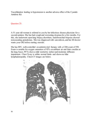 56
Vasodilatation leading to hypotension is another adverse effect of the Cyanide
Antidote Kit.
Question 25:
A 51 year old woman is referred to you by her infectious disease physician for a
second opinion. She has had cough and worsening dyspnea for a few months. For
this, she underwent open lung biopsy elsewhere; transbronchial biopsies showed
noncaseating granulomas. She was diagnosed with sarcoidosis, and her ID doctor
wants your OK before starting steroids.
She has HIV, well-controlled on antiretroviral therapy with a CD4 count of 550.
Exam is notable for oxygen saturation of 92% on ambient air and faint crackles at
the lung bases. PFTs showa mild restrictive defect and moderate diffusion
impairment. Chest X-ray is within normal limits and shows no hilar
lymphadenopathy. Chest CT images are below.
 