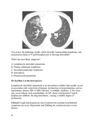 58
You review the pathology results, which describe"noncaseating granulomas and
monotonous sheets of T and B lymphocytes in the lung interstitium."
What's the most likely diagnosis?
A. Lymphocytic interstitial pneumonia.
B. Primary pulmonary lymphoma.
C. Secondarypulmonary lymphoma.
D. Sarcoidosis.
E. Pneumocystis pneumonia.
We feelthat A is the best answer.
Lymphocytic interstitial pneumonia is an uncommon condition that usually occurs
in association with some form of immune dysfunction or dysproteinemia, such as
autoimmune disease, HIV or EBV infection, or multiple myeloma. A few cases
may occurwithout such comorbidities. In LIP, sheets of polyclonal T and B
lymphocytes infiltrate the lung interstitium, causing a variable degree of
dysfunction.
Clinical:Cough and dyspnea are most common, but systemic/constitutional
symptoms can occur. Hypoxemia and clubbing are common in more severe
disease.
 
