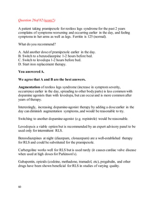 60
Question 26of 82 (score?)
A patient taking pramipexole for restless legs syndrome for the past 2 years
complains of symptoms worsening and occurring earlier in the day, and feeling
symptoms in her arms as well as legs. Ferritin is 125 (normal).
What do you recommend?
A. Add another doseof pramipexole earlier in the day.
B. Switch to a benzodiazepine 1-2 hours before bed.
C. Switch to levodopa 1-2 hours before bed.
D. Start iron replacement therapy.
You answeredA.
We agree that A and B are the best answers.
Augmentation of restless legs syndrome (increase in symptom severity,
occurrence earlier in the day, spreading to other bodyparts) is less common with
dopamine agonists than with levodopa, but can occurand is more common after
years of therapy.
Interestingly, increasing dopamine-agonist therapy by adding a doseearlier in the
day can diminish augmentation symptoms, and would be reasonable to try.
Switching to another dopamine-agonist (e.g. ropinirole) would be reasonable.
Levodopais a viable option but is recommended by an expert advisory panel to be
used only for intermittent RLS.
Benzodiazepines at night (diazepam, clonazepam) are a well-established therapy
for RLS and could be substituted for the pramipexole.
Carbergoline works well for RLS but is used rarely (it causes cardiac valve disease
when used at high doses for Parkinson's).
Gabapentin, opioids (codeine, methadone, tramadol, etc), pregabalin, and other
drugs have been shown beneficial for RLS in studies of varying quality.
 
