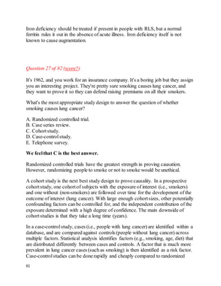 61
Iron deficiency should be treated if present in people with RLS, but a normal
ferritin rules it out in the absence of acute illness. Iron deficiency itself is not
known to cause augmentation.
Question 27 of 82 (score?)
It's 1962, and you work for an insurance company. It's a boring job but they assign
you an interesting project. They're pretty sure smoking causes lung cancer, and
they want to prove it so they can defend raising premiums on all their smokers.
What's the most appropriate study design to answer the question of whether
smoking causes lung cancer?
A. Randomized controlled trial.
B. Case series review.
C. Cohortstudy.
D. Case-controlstudy.
E. Telephone survey.
We feelthat C is the best answer.
Randomized controlled trials have the greatest strength in proving causation.
However, randomizing people to smoke or not to smoke would be unethical.
A cohort study is the next best study design to prove causality. In a prospective
cohortstudy, one cohortof subjects with the exposure of interest (i.e., smokers)
and one without (non-smokers) are followed over time for the development of the
outcome of interest (lung cancer). With large enough cohortsizes, other potentially
confounding factors can be controlled for, and the independent contribution of the
exposure determined with a high degree of confidence. The main downside of
cohortstudies is that they take a long time (years).
In a case-controlstudy, cases (i.e., people with lung cancer) are identified within a
database, and are compared against controls (people without lung cancer) across
multiple factors. Statistical analysis identifies factors (e.g., smoking, age, diet) that
are distributed differently between cases and controls. A factor that is much more
prevalent in lung cancer cases (such as smoking) is then identified as a risk factor.
Case-controlstudies can be donerapidly and cheaply compared to randomized
 