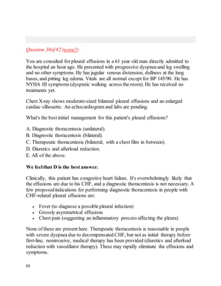 63
Question 30of 82 (score?)
You are consulted for pleural effusions in a 61 year old man directly admitted to
the hospital an hour ago. He presented with progressive dyspnea and leg swelling
and no other symptoms. He has jugular venous distension, dullness at the lung
bases, and pitting leg edema. Vitals are all normal except for BP 145/90. He has
NYHA III symptoms (dyspneic walking across the room). He has received no
treatments yet.
Chest X-ray shows moderate-sized bilateral pleural effusions and an enlarged
cardiac silhouette. An echocardiogram and labs are pending.
What's the best initial management for this patient's pleural effusions?
A. Diagnostic thoracentesis (unilateral).
B. Diagnostic thoracentesis (bilateral).
C. Therapeutic thoracentesis (bilateral, with a chest film in between).
D. Diuretics and afterload reduction.
E. All of the above.
We feelthat D is the best answer.
Clinically, this patient has congestive heart failure. It's overwhelmingly likely that
the effusions are due to his CHF, and a diagnostic thoracentesis is not necessary. A
few proposedindications for performing diagnostic thoracentesis in people with
CHF-related pleural effusions are:
 Fever (to diagnose a possible pleural infection)
 Grossly asymmetrical effusions
 Chest pain (suggesting an inflammatory process affecting the pleura)
None of these are present here. Therapeutic thoracentesis is reasonable in people
with severe dyspnea due to decompensated CHF, but not as initial therapy before
first-line, noninvasive, medical therapy has been provided (diuretics and afterload
reduction with vasodilator therapy). These may rapidly eliminate the effusions and
symptoms.
 