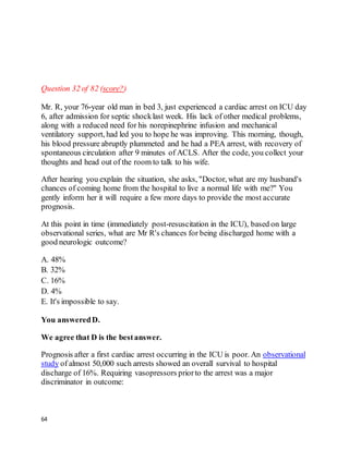 64
Question 32 of 82 (score?)
Mr. R, your 76-year old man in bed 3, just experienced a cardiac arrest on ICU day
6, after admission for septic shocklast week. His lack of other medical problems,
along with a reduced need for his norepinephrine infusion and mechanical
ventilatory support, had led you to hope he was improving. This morning, though,
his blood pressure abruptly plummeted and he had a PEA arrest, with recovery of
spontaneous circulation after 9 minutes of ACLS. After the code, you collect your
thoughts and head out of the room to talk to his wife.
After hearing you explain the situation, she asks, "Doctor, what are my husband's
chances of coming home from the hospital to live a normal life with me?" You
gently inform her it will require a few more days to provide the most accurate
prognosis.
At this point in time (immediately post-resuscitation in the ICU), based on large
observational series, what are Mr R's chances for being discharged home with a
good neurologic outcome?
A. 48%
B. 32%
C. 16%
D. 4%
E. It's impossible to say.
You answeredD.
We agree that D is the bestanswer.
Prognosis after a first cardiac arrest occurring in the ICU is poor. An observational
study of almost 50,000 such arrests showed an overall survival to hospital
discharge of 16%. Requiring vasopressors priorto the arrest was a major
discriminator in outcome:
 
