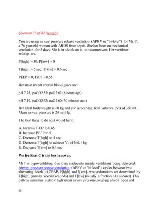 66
Question 33 of 82 (score?)
You are using airway pressure release ventilation (APRV or "bi-level") for Ms. P,
a 76-year-old woman with ARDS from sepsis. She has been on mechanical
ventilation for 5 days. She is in shockand is on vasopressors. Her ventilator
settings are:
P[high] = 30; P[low] = 0
T[high] = 5 sec; T[low] = 0.6 sec
PEEP = 0; FiO2 = 0.55
Her most recent arterial blood gases are:
pH 7.25, paCO252; paO2 62 (8 hours ago)
pH 7.19, paCO262; paO2 60 (30 minutes ago)
Her ideal bodyweight is 60 kg and she is receiving tidal volumes (Vt) of 360 mL.
Mean airway pressure is 24 mmHg.
The bestthing to do next would be to:
A. Increase FiO2 to 0.65
B. Increase PEEP to 5
C. Decrease T[high] to 4 sec
D. Decrease P[high] to achieve Vt of 5mL / kg
E. Decrease T[low] to 0.4 sec
We feelthat C is the best answer.
Ms P is hypoventilating due to an inadequate minute ventilation being delivered.
Airway pressure release ventilation (APRV or "bi-level") cycles between two
alternating levels of CPAP, P[high] and P[low], whose durations are determined by
T[high] (usually several seconds)and T[low] (usually a fraction of a second). This
pattern maintains a stable high mean airway pressure, keeping alveoli open and
 