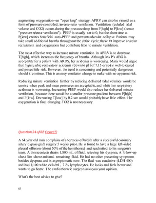 67
augmenting oxygenation--an "openlung" strategy. APRV can also be viewed as a
form of pressure-controlled, inverse-ratio ventilation. Ventilation (exhaled tidal
volume and CO2) occurs during the pressure drop from P[high] to P[low] (hence
"pressure release ventilation"). PEEP is usually set to 0, but the short time at
P[low] creates beneficial auto-PEEP and prevents alveolar collapse. Patients may
take small additional breaths throughout the entire cycle; these Vt improve alveolar
recruitment and oxygenation but contribute little to minute ventilation.
The most effective way to increase minute ventilation in APRV is to decrease
T[high], which increases the frequency of breaths. Although Ms P's ABG is
acceptable for a patient with ARDS, her acidemia is worsening. Many would argue
that hypercarbic respiratory acidemia (down to pH of 7.15 or so)is well-tolerated
and poses little risk. However, the trend is concerning and potentially dangerous
should it continue. This is an easy ventilator change to make with no apparent risk.
Reducing minute ventilation further by reducing delivered tidal volumes would be
unwise when peak and mean pressures are acceptable, and while her respiratory
acidemia is worsening. Increasing PEEP would also reduce her delivered minute
ventilation, because there would be a smaller pressure gradient between P[high]
and P[low]. Decreasing T[low] by 0.2 sec would probably have little effect. Her
oxygenation is fine; changing FiO2 is not necessary.
Question34 of 82 (score?)
A 64 year old man complains of shortness of breath after a successfulcoronary
artery bypass graft surgery 5 weeks prior. He is found to have a large left-sided
pleural effusion (about 50% of the hemithorax) and readmitted to his surgeon's
team. A thoracentesis drains 1,800 mL of fluid, relieving his dyspnea, A follow-up
chest film shows minimal remaining fluid. He had no other presenting symptoms
besides dyspnea, and is asymptomatic now. The fluid was exudative (LDH 400)
and had 1,100 white cells/mL, 71% lymphocytes. He looks and feels better and
wants to go home. The cardiothoracic surgeon asks you your opinion.
What's the best advice to give?
 