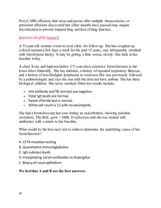 69
Post-CABG effusions that recur and persist after multiple thoracenteses, or
persistent effusions discovered late (after months have passed)may require
decortication to prevent trapped lung and loss of lung function.
Question35 of 82 (score?)
A 51-year-old woman comes to your clinic for follow-up. She has coughed up
colored sputum a few days a week for the past 15 years, very infrequently streaked
with blood (none lately). It may be getting a little worse, slowly. She feels at her
baseline today.
A chest X-ray and high-resolution CT scan show extensive bronchiectasis in the
lower lobes bilaterally. She has diabetes, a history of repeated respiratory illnesses,
and a history of non-Hodgkin lymphoma in remission.She was previously followed
by a pulmonologist and says she was told she does not have asthma. She has three
biological children. She never smoked. Other test results include:
 HIV antibody and TB skin test are negative.
 Total IgElevels are normal.
 Sweat chloride test is normal.
 White cell count is 11 with no eosinophils.
She had a bronchoscopylast year during an exacerbation, showing purulent
secretions. The BAL grew >100K H.influenzaeand she was treated with
antibiotics with a return to her baseline.
What would be the best next test to order to determine the underlying cause of her
bronchiectasis?
A. CFTR mutation testing
B. Quantitative immunoglobulins
C. IgG subclass levels
D. Precipitating serumantibodies to Aspergillus
E. Biopsy of nasalepithelium
We feelthat A and B are the best answers.
 
