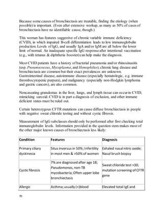 70
Because some causes of bronchiectasis are treatable, finding the etiology (when
possible) is important. (Even after extensive workup, as many as 50% of cases of
bronchiectasis have no identifiable cause, though.)
This woman has features suggestive of chronic variable immune deficiency
(CVID), in which impaired B-cell differentiation leads to low immunoglobulin
production. Levels of IgG, and usually IgA and/or IgM are all below the lower
limit of normal. An inadequate specific IgG responseafter intentional vaccination
(e.g., with tetanus & diphtheria booster)can help make the diagnosis.
Most CVID patients have a history of bacterial pneumonia and/or rhinosinusitis
(esp. Pneumococcus, Mycoplasma, and Hemophilus); chronic lung disease and
bronchiectasis are common but their exact prevalences are unknown.
Gastrointestinal disease, autoimmune disease (especially hematologic, e.g. immune
thrombocytopenic purpura), and malignancy (especially non-Hodgkin lymphoma
and gastric cancers), are also common.
Noncaseating granulomas in the liver, lungs, and lymph tissue can occurin CVID,
mimicking sarcoid. CVID is in part a diagnosis of exclusion, and other immune
deficient states must be ruled out.
Certain heterozygous CFTR mutations can cause diffuse bronchiectasis in people
with negative sweat chloride testing and without cystic fibrosis.
Measurement of IgG subclasses should only be performed after first checking total
immunoglobulin levels. Information provided in the question stem makes most of
the other major known causes of bronchiectasis less likely:
Condition Features Diagnosis
Primary ciliary
dyskinesia
Situs inversus in 50%; Infertility
in most men & >50% of women
Exhaled nasalnitric oxide;
Nasal brush biopsy
Cystic fibrosis
7% are diagnosed after age 18;
Pseudomonas, non-TB
mycobacteria; Often upper lobe
bronchiectasis
Sweat chloride test >30;
mutation screening of CFTR
gene
Allergic Asthma; usually (+)blood Elevated total IgEand
 