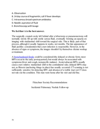 73
A. Observation
B. 14 day courseof Augmentin; call if fever develops
C. Intravenous broad-spectrumantibiotics
D. Needle aspiration of fluid
E. Bronchoscopy with lavage
We feelthat A is the best answer.
The surgically created cavity left behind after a lobectomy or pneumonectomy will
normally slowly fill up with sterile serous fluid, eventually forming an opacity on
imaging with mediastinal shift toward the surgical side. This is likely part of that
process, although it usually happens in weeks, not months. The late appearance of
fluid justifies consideration that a new infection is responsible. However, in the
absence of signs or symptoms, the images shouldn't by themselves dictate workup
or treatment.
A bronchopleural fistula could be considered (the delayed or chronic form; most
BPFs occurin the early postop period), but would always be associated with
symptoms (fever and cough, nonspecific malaise). Acute/subacute BPFs usually
cause a new relative mediastinal shift to the contralateral side; delayed BPFs may
not, as fibrosis (anchoring things in place) has usually occurred. CT scanning is not
sufficiently sensitive for detecting BPF, and absenceof a visible tract on CT does
not rule out the condition. This man went home after his visit and did fine.
Fleischner Society Recommendations
Incidental Pulmonary Nodule Follow-up
 