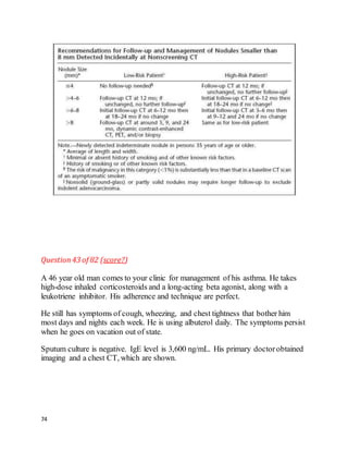 74
Question43 of 82 (score?)
A 46 year old man comes to your clinic for management of his asthma. He takes
high-dose inhaled corticosteroids and a long-acting beta agonist, along with a
leukotriene inhibitor. His adherence and technique are perfect.
He still has symptoms of cough, wheezing, and chest tightness that bother him
most days and nights each week. He is using albuterol daily. The symptoms persist
when he goes on vacation out of state.
Sputum culture is negative. IgE level is 3,600 ng/mL. His primary doctorobtained
imaging and a chest CT, which are shown.
 