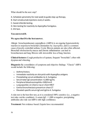 78
What should be the next step?
A. Schedule spirometry for next week to guide step-up therapy.
B. Start omalizumab injections every 2 weeks.
C. Sweat chloride testing.
D. Skin testing for reactivity to Aspergillus fumigatus.
E. HIV test.
You answeredD.
We agree that D is the bestanswer.
Allergic bronchopulmonary aspergillosis (ABPA) is an ongoing hypersensitivity
reaction in responseto bronchial colonization by Aspergillus, and is a common
cause of poorly controlled asthma. Cystic fibrosis patients are also often affected.
Bronchial obstruction by mucus and chronic inflammation can lead to
bronchiectasis and lung fibrosis with irreversible loss of lung function.
Clinical features: Cough productive of sputum, frequent "bronchitis"; often with
dyspnea and wheezing.
Diagnosis:By constellation of symptoms and objective findings. "Classic" ABPA
would include the following:
 Asthma history
 Immediate reactivity on skin prick with Aspergillus antigens
 Precipitating serumantibodies to A. fumigatus
 Serumtotal IgEconcentration >1,000 ng/mL
 Peripheral blood eosinophilia >500/mm3
 Lung opacities on chestx-ray or chest HRCT
 Central bronchiectasis presenton chest CT
 Elevated specific serumIgEand IgG to A. fumigatus
A skin test is the best first test, as it is considered 100% sensitive (i.e., a negative
test rules out the condition). A serum IgE < 1,000 or negative precipitating
antibodies also rule out ABPA with high confidence.
Treatment: Not evidence based. Experts have recommended:
 