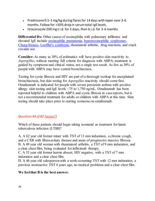 79
 Prednisone0.5-1 mg/kg during flares for 14 days with taper over 3-6
months. Follow for >30% drop in serumtotal IgElevels.
 Itraconazole200 mg t.i.d. for 3 days, then b.i.d. for 3-6 months
Differential Dx: Other causes of eosinophilia with pulmonary infiltrates and
elevated IgE include eosinophilic pneumonia, hypereosinophilic syndromes,
Churg-Strauss, Loeffler's syndrome, rheumatoid arthritis, drug reactions, and crack
cocaine use.
Consider: As many as 30% of asthmatics will have positive skin reactivity to
Aspergillus, without meeting full criteria for diagnosis with ABPA; treatment is
guided by symptoms and clinical status, not a single test result. As few as 30% of
people with ABPA may have central bronchiectasis.
Testing for cystic fibrosis and HIV are part of a thorough workup for unexplained
bronchiectasis, but skin testing for Aspergillus reactivity should come first.
Omalizumab is indicated for people with severe persistent asthma with positive
allergy skin testing and IgE levels ~75 to 1,750 ng/mL. Omalizumab has been
reported helpful in children with ABPA and cystic fibrosis in casereports, but is
not a recommended treatment for adults or children with ABPA at this time. Skin
testing should take place prior to starting someone on omalizumab.
Question44 of 82 (score?)
Which of these patients should begin taking isoniazid as treatment for latent
tuberculosis infection (LTBI)?
A. A 62 year old former miner with TST of 13 mm induration, a chronic cough,
and a CXR with fibrocavitary disease and areas of progressive massive fibrosis.
B. A 49 year old woman with rheumatoid arthritis, a TST of 9 mm induration, and
a clear chest film, being evaluated for infliximab therapy.
C. A 52 year old former heroin abuser, HIV negative, with a TST of 7 mm
induration and a clear chest film.
D. A 46 year old salespersonwith a work-screening TST with 12 mm induration, a
previous nonreactive TST 4 years ago, no medical problems and a clear chest film.
We feelthat B is the best answer.
 