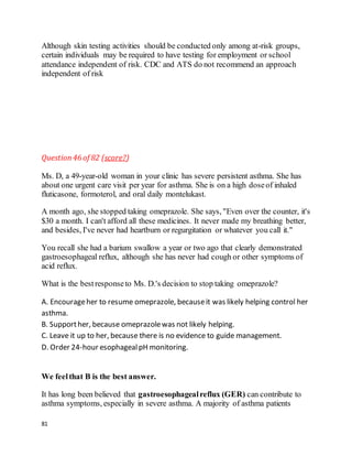 81
Although skin testing activities should be conducted only among at-risk groups,
certain individuals may be required to have testing for employment or school
attendance independent of risk. CDC and ATS do not recommend an approach
independent of risk
Question46 of 82 (score?)
Ms. D, a 49-year-old woman in your clinic has severe persistent asthma. She has
about one urgent care visit per year for asthma. She is on a high doseof inhaled
fluticasone, formoterol, and oral daily montelukast.
A month ago, she stopped taking omeprazole. She says, "Even over the counter, it's
$30 a month. I can't afford all these medicines. It never made my breathing better,
and besides, I've never had heartburn or regurgitation or whatever you call it."
You recall she had a barium swallow a year or two ago that clearly demonstrated
gastroesophageal reflux, although she has never had cough or other symptoms of
acid reflux.
What is the bestresponseto Ms. D.'s decision to stop taking omeprazole?
A. Encourageher to resume omeprazole, becauseit was likely helping control her
asthma.
B. Supporther, because omeprazolewas not likely helping.
C. Leave it up to her, because there is no evidence to guide management.
D. Order 24-hour esophagealpH monitoring.
We feelthat B is the best answer.
It has long been believed that gastroesophagealreflux (GER) can contribute to
asthma symptoms, especially in severe asthma. A majority of asthma patients
 