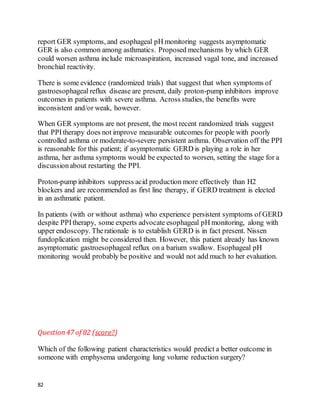 82
report GER symptoms, and esophageal pH monitoring suggests asymptomatic
GER is also common among asthmatics. Proposed mechanisms by which GER
could worsen asthma include microaspiration, increased vagal tone, and increased
bronchial reactivity.
There is some evidence (randomized trials) that suggest that when symptoms of
gastroesophageal reflux disease are present, daily proton-pump inhibitors improve
outcomes in patients with severe asthma. Across studies, the benefits were
inconsistent and/or weak, however.
When GER symptoms are not present, the most recent randomized trials suggest
that PPItherapy does not improve measurable outcomes for people with poorly
controlled asthma or moderate-to-severe persistent asthma. Observation off the PPI
is reasonable for this patient; if asymptomatic GERD is playing a role in her
asthma, her asthma symptoms would be expected to worsen, setting the stage for a
discussionabout restarting the PPI.
Proton-pump inhibitors suppress acid production more effectively than H2
blockers and are recommended as first line therapy, if GERD treatment is elected
in an asthmatic patient.
In patients (with or without asthma) who experience persistent symptoms of GERD
despite PPItherapy, some experts advocate esophageal pH monitoring, along with
upper endoscopy. Therationale is to establish GERD is in fact present. Nissen
fundoplication might be considered then. However, this patient already has known
asymptomatic gastroesophageal reflux on a barium swallow. Esophageal pH
monitoring would probably be positive and would not add much to her evaluation.
Question47 of 82 (score?)
Which of the following patient characteristics would predict a better outcome in
someone with emphysema undergoing lung volume reduction surgery?
 