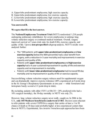 83
A. Upper-lobe predominant emphysema; high exercise capacity.
B. Upper-lobe predominant emphysema; low exercise capacity.
C. Lower-lobe predominant emphysema; high exercise capacity.
D. Lower-lobe predominant emphysema; low exercise capacity.
You answeredB.
We agree that B is the best answer.
The NationalEmphysema Treatment Trial (NETT) randomized 1,218 people
undergoing pulmonary rehabilitaion for severe emphysema to undergo lung
volume reduction surgery or continued medical treatment. Overall, surgery
improved survival at 5 years (risk ratio for death 0.86), exercise capacity, and
quality of life. Upon a non-prespecified subgroup analysis, NETT's results were
analyzed further:
 The ~300 patients with upper-lobe-predominant emphysema and low
exercisecapacity (below the 40th percentile) had a clear benefit from
surgery, with a reduction in 5-year mortality and improvements in exercise
capacity and quality of life.
 Patients with upper-lobe-predominant emphysema and highexercise
capacity had a 4-year sustained improvementin quality of life and exercise
capacity and no improvement in mortality.
 Patients with lower-lobe-predominant emphysema had increased 90 day
mortality and no improvementin quality of life or exercise capacity.
Successfullung volume reduction surgery reduces need for supplemental oxygen
and can dramatically improve exercise tolerance (40% experienced an 8 point drop
in the St. George’s Respiratory Questionnaire at one year — while formoterol and
tiotropium barely scored a 2-3 point drop in trials).
By excluding patients with either FEV1 or DLCO < 20% predicted (who had a
16% surgical mortality), the 30-day mortality in NETT was only 2%.
However, lung volume reduction surgery never really caught on. In 2006 in the
U.S., only 105 Medicare beneficiaries underwent LVRS. Doctors seem reluctant
to refer patients with severe COPD for a surgery that carries at least a 1 in 50
chance of death at 30 days (and probably higher at less-experienced centers than
those in NETT). Experimental, less invasive bronchoscopic approaches have been
 