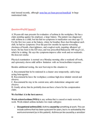 84
tried instead recently, although none has yet been proven beneficial in large
randomized trials.
Question49 of 82 (score?)
A 30-year-old man presents for evaluation of asthma in the workplace. He has a
claim pending against his employer, a large bakery. The patient was diagnosed
with asthma as a child, but has had no symptoms or medication use since age 13.
For the first two years at the bakery, where he breathes flour dust throughout each
shift, he had no symptoms. Over the past few months he reports worsening
shortness of breath, chest tightness, and cough at work, requiring albuterol q4
hours. He has been to the ED once, and was prescribed fluticasone 440 mcg b.i.d.,
which he is taking. He says the symptoms improve after work and on weekends.
He does not smoke.
Physical examination is normal on a Monday morning after a weekend off work,
and spirometry shows mild airflow limitation with no bronchodilator response.
Besides additional testing, the next beststep in this situation is:
A. Recommend that he be stationed in a cleaner area temporarily; add a long-
acting beta-agonist.
B. Recommend he leave the workplace; continue high-dose inhaled steroid and
observe.
C. Recommend he stay in his current area; add a leukotriene antagonist and
observe.
D. Gently advise him he probably does not have a basis for his compensation
claim.
We feelthat A is the best answer.
Work-relatedasthma (WRA) is any asthma that is caused or made worse by
work. Work-related asthma includes two main subtypes:
 Occupational asthma(OA): Asthma caused by something at work. This can
include asthma that has been quiescent for years, but is re-activated by the
work environment(as in this patient). Asthma can be caused by a sensitizer
 