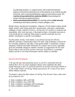 85
(usually large proteins, i.e. organic dusts), with a lead time between
exposureand asthma reactivation (as in this patient); or by irritants (usually
chemicals, with a shortperiod between exposureand asthma onset). The
reactive airways dysfunctionsyndrome (RADS) is the prototypefor
irritant-induced occupationalasthma.
 Work-exacerbatedasthma(WEA): Pre-existing asthma made worse by
something at work (dust, exertion, irritants, allergens, etc.).
Besides history and physical examination, diagnosis of work-related asthma should
ideally include serial testing (peak flow measurements, spirometry, methacholine
challenge) at times outside of work (i.e., the last day of a vacation or weekend) and
immediately after work exposures. A thorough inventory of potential exposures at
work should also be conducted. Skin testing or specific serum IgE tests can
identify sensitization to specific work allergens.
For this patient, leaving work entirely is not advised, because he will have
difficulty pursuing a compensation claim if he quits. Step-up therapy is advised for
his worsening symptoms, and either a beta-agonist inhaler or leukotriene receptor
antagonist would be reasonable. Relocation to a cleaner area at work is advisable,
given his potentially dangerous situation currently (as suggested by his ED visit).
Serial testing in and out of his previous work area can be done in a controlled
fashion once he is out of that environment and his asthma is controlled.
Question50 of 82 (score?)
A 50 year old man with pneumonia arrives in your ICU, transferred from the
medical floor. He is in severe respiratory distress and is intubated. His initial
arterial blood gas is pH 7.25, pCO230, paO2 65 on an FiO2 of 0.50 and a PEEP of
8, with a tidal volume of 8 mL/kg. Plateau pressures are 28. A chest X-ray shows
diffuse bilateral opacities.
You begin to reduce his tidal volume to 6 mL/kg. Over the next 2 days, what result
do you expect to see?
A. Static compliance falls; paO2 falls
B. Static compliance rises; paO2 falls
C. Static compliance unchanged; paO2 unchanged
D. Static compliance and paO2 bothimprove
 