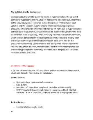 86
We feelthat A is the best answer.
Decreasing tidal volumeto low levels results in hypoventilation; the so-called
permissivehypercapnia that results does not seem to be deleterious, in contrast
to the known dangers of ventilator-induced lung injury (VILI)athigher tidal
volumes and the stress of alveolar shear / stretch as measured by plateau
pressures, which should bemaintained below 30 cm H2O. Due to hypoventilation
at these lower lung volumes, oxygenation can be expected to worsen in the initial
treatment of acute lung injury / ARDS. Low lung volumes also worsen atelectasis,
which reduces compliance by increasing the required pressureto initially open
the collapsed alveoli (at the theoretical inflection point of "P flex" on the
pressure/volumecurve). Compliancecan also be expected to worsen over the
firstfew days of low-tidal volume ventilation. Neither reduced compliance nor
worsened hypoxia (above55 mm Hg) are felt to be as dangerous as sustained
increased plateau pressures.
Question51 of 82 (score?)
A 56 year old man is in your office to follow up his transbronchial biopsy result,
which unfortunately was positive for malignancy.
Tumor factors:
 Histopathology: squamous cell carcinoma
 Size: 2.9 cm
 Location: Left lower lobe, peripheral. (No other masses noted.)
 CT/PET results: Enlarged lymph nodes in subcarina and both hila that
measure1.8 cm in short-axis, and havemoderate to high uptake on PET.
Patient factors:
 Functional status: walks 1 mile.
 