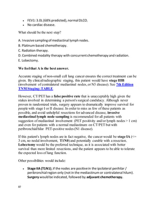 87
 FEV1: 3.0L (68% predicted), normalDLCO.
 No cardiac disease.
What should be the next step?
A. Invasivesampling of mediastinal lymph nodes.
B. Platinum based chemotherapy.
C. Radiation therapy.
D. Combined modality therapy with concurrentchemotherapy and radiation.
E. Lobectomy.
We feelthat A is the best answer.
Accurate staging of non-small cell lung cancer ensures the correct treatment can be
given. By clinical/radiographic staging, this patient would have stage IIIB
(involvement of contralateral mediastinal nodes, or N3 disease). See 7th Edition
TNM Staging:TABLE
However, CT/PET has a false positive rate that is unacceptably high given the
stakes involved in determining a person's surgical candidacy. Although never
proven in randomized trials, surgery appears to dramatically improve survival for
people with stage I or II disease. In order to miss as few of these patients as
possible, and avoid unhelpful resections for advanced disease, invasive
mediastinal lymph node sampling is recommended for all patients with
suggestion of mediastinal involvement (PET positivity and/or lymph nodes > 1 cm)
and even for patients with a normal mediastinum on CT/PET but with
peribronchial/hilar PET-positive nodes (N1 disease).
If this patient's lymph nodes are in fact negative, the cancer would be stage IA (<=
3 cm, no nodal involvement, T1N0)and potentially curable with a resection.
Lobectomy would be the preferred technique, as it is associated with better
survival than more limited resections, and the patient appears to be able to tolerate
the expected loss of lung function.
Other possibilities would include:
 Stage IIA (T1N1), if the nodes are positivein the ipsilateral perihilar /
peribronchialregion only (not in the mediastinum or contralateral hilum).
Surgery would be indicated, followed by adjuvant chemotherapy.
 