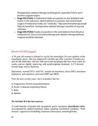 88
Postoperativeradiation therapy could be given, especially if there were
positive surgicalmargins.
 Stage IIIA (T1N2), if mediastinal nodes are positive on the ipsilateral side
and/or in the subcarina. Idealtreatment is unknown, butcould include
surgery if mediastinal nodes are "nonbulky." Adjuvantchemotherapy would
likely be beneficial. Postoperativeradiation therapy's benefits (if any) are
unknown.
 Stage IIIB (T1N3) if nodes are positive in the contralateral chest (hilum or
mediastinum). Concurrentchemotherapy and radiation therapy (without
surgery) would beindicated.
Question52 of 82 (score?)
A 58 year old woman is referred to you by her neurologist for your opinion on her
myasthenia gravis. She was diagnosed 2 months ago after a positive Tensilon test
and AChR-antibodies. She has mild ptosis and dysphagia that have been stable for
weeks, and are slightly improving with pyridostigmine treatment. A CT showed
normal lungs and no thymoma.
Spirometry: normal FEV1 and FVC, normal net inspiratory force (NIF), maximum
inspiratory and expiratory pressures (MIP and MEP).
Over the next several years, she is at greatest risk for:
A. Progressive, chronic respiratory failure.
B. Acute / subacuterespiratory failure.
C. Both.
D. Neither.
We feelthat B is the best answer.
A small minority of people with myasthenia gravis experience myasthenic crisis
accompanied by suddenrespiratory failure requiring mechanical ventilation. With
immune suppressive/modulating treatment (intravenous immunoglobulin,
 