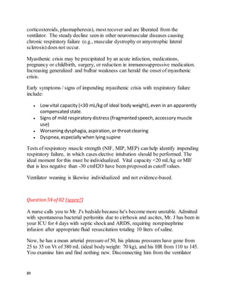 89
corticosteroids, plasmapheresis), most recover and are liberated from the
ventilator. The steady decline seen in other neuromuscular diseases causing
chronic respiratory failure (e.g., muscular dystrophy or amyotrophic lateral
sclerosis) does not occur.
Myasthenic crisis may be precipitated by an acute infection, medications,
pregnancy or childbirth, surgery, or reduction in immunosuppressive medication.
Increasing generalized and bulbar weakness can herald the onset of myasthenic
crisis.
Early symptoms / signs of impending myasthenic crisis with respiratory failure
include:
 Low vital capacity (<30 mL/kg of ideal body weight), even in an apparently
compensated state.
 Signs of mild respiratory distress (fragmented speech, accessory muscle
use)
 Worsening dysphagia, aspiration, or throatclearing
 Dyspnea, especially when lying supine
Tests of respiratory muscle strength (NIF, MIP, MEP) can help identify impending
respiratory failure, in which cases elective intubation should be performed. The
ideal moment for this must be individualized. Vital capacity <20 mL/kg or MIF
that is less negative than -30 cmH2O have been proposed as cutoff values.
Ventilator weaning is likewise individualized and not evidence-based.
Question54 of 82 (score?)
A nurse calls you to Mr. J's bedsidebecause he's become more unstable. Admitted
with spontaneous bacterial peritonitis due to cirrhosis and ascites, Mr. J has been in
your ICU for 4 days with septic shockand ARDS, requiring norepinephrine
infusion after appropriate fluid resuscitation totaling 10 liters of saline.
Now, he has a mean arterial pressure of 50, his plateau pressures have gone from
25 to 35 on Vt of 380 mL (ideal bodyweight: 70 kg), and his HR from 110 to 145.
You examine him and find nothing new. Disconnecting him from the ventilator
 