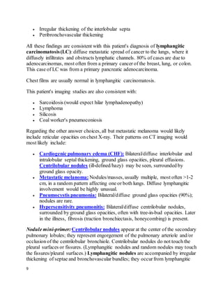9
 Irregular thickening of the interlobular septa
 Peribronchovascular thickening
All these findings are consistent with this patient's diagnosis of lymphangitic
carcinomatosis(LC): diffuse metastatic spread of cancer to the lungs, where it
diffusely infiltrates and obstructs lymphatic channels. 80% of cases are due to
adenocarcinomas, most often from a primary cancer of the breast, lung, or colon.
This case of LC was from a primary pancreatic adenocarcinoma.
Chest films are usually normal in lymphangitic carcinomatosis.
This patient's imaging studies are also consistent with:
 Sarcoidosis (would expect hilar lymphadenopathy)
 Lymphoma
 Silicosis
 Coal worker's pneumoconiosis
Regarding the other answer choices, all but metastatic melanoma would likely
include reticular opacities on chest X-ray. Their patterns on CT imaging would
most likely include:
 Cardiogenic pulmonary edema (CHF): Bilateral/diffuse interlobular and
intralobular septal thickening, ground glass opacities, pleural effusions.
Centrilobular nodules (ill-defined/hazy) may be seen, surrounded by
ground glass opacity.
 Metastatic melanoma: Nodules/masses, usually multiple, most often >1-2
cm, in a random pattern affecting one or both lungs. Diffuse lymphangitic
involvement would be highly unusual.
 Pneumocystis pneumonia: Bilateral/diffuse ground glass opacities (90%);
nodules are rare.
 Hypersensitivity pneumonitis: Bilateral/diffuse centrilobular nodules,
surrounded by ground glass opacities, often with tree-in-bud opacities. Later
in the illness, fibrosis (traction bronchiectasis, honeycombing) is present.
Nodule mini-primer:Centrilobular nodules appear at the center of the secondary
pulmonary lobules; they represent engorgement of the pulmonary arteriole and/or
occlusion of the centrilobular bronchiole. Centrilobular nodules do not touch the
pleural surfaces or fissures. (Lymphangitic nodules and random nodules may touch
the fissures/pleural surfaces.) Lymphangitic nodules are accompanied by irregular
thickening of septae and bronchovascular bundles; they occurfrom lymphangitic
 