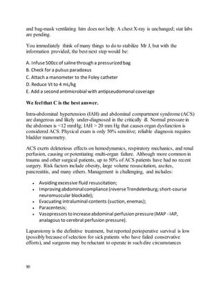 90
and bag-mask ventilating him does not help. A chest X-ray is unchanged; stat labs
are pending.
You immediately think of many things to do to stabilize Mr J, but with the
information provided, the best next step would be:
A. Infuse500cc of salinethrough a pressurized bag
B. Check for a pulsus paradoxus
C. Attach a manometer to the Foley catheter
D. Reduce Vt to 4 mL/kg
E. Add a second antimicrobial with antipseudomonal coverage
We feelthat C is the best answer.
Intra-abdominal hypertension (IAH) and abdominal compartment syndrome (ACS)
are dangerous and likely under-diagnosed in the critically ill. Normal pressure in
the abdomen is <12 mmHg; IAH > 20 mm Hg that causes organ dysfunction is
considered ACS. Physical exam is only 50% sensitive; reliable diagnosis requires
bladder manometry.
ACS exerts deleterious effects on hemodynamics, respiratory mechanics, and renal
perfusion, causing or potentiating multi-organ failure. Although more common in
trauma and other surgical patients, up to 50% of ACS patients have had no recent
surgery. Risk factors include obesity, large volume resuscitation, ascites,
pancreatitis, and many others. Management is challenging, and includes:
 Avoiding excessive fluid resuscitation;
 Improving abdominalcompliance(reverseTrendelenburg; short-course
neuromuscular blockade);
 Evacuating intraluminal contents (suction, enemas);
 Paracentesis;
 Vasopressors to increaseabdominal perfusion pressure(MAP - IAP,
analagous to cerebral perfusion pressure).
Laparotomy is the definitive treatment, but reported perioperative survival is low
(possibly because of selection for sick patients who have failed conservative
efforts), and surgeons may be reluctant to operate in such dire circumstances
 