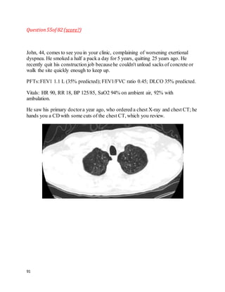 91
Question55of 82 (score?)
John, 44, comes to see you in your clinic, complaining of worsening exertional
dyspnea. He smoked a half a pack a day for 5 years, quitting 25 years ago. He
recently quit his construction job becausehe couldn't unload sacks of concrete or
walk the site quickly enough to keep up.
PFTs:FEV1 1.1 L (35% predicted); FEV1/FVC ratio 0.45; DLCO 35% predicted.
Vitals: HR 90, RR 18, BP 125/85, SaO2 94% on ambient air, 92% with
ambulation.
He saw his primary doctora year ago, who ordered a chest X-ray and chest CT; he
hands you a CD with some cuts of the chest CT, which you review.
 